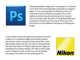 Photoshop played a large part in my project as it allowed
me to both edit my photographs and build my magazine
pages. It is an amazing piece of software and has an
unlimited amount of features, however this can be
slightly overwhelming and confusing when trying to
carry out simple tasks. My skills of using Photoshop have
developed massively over the course of the year and I
have learnt to many different techniques of editing and
design.
I used a Nikon camera throughout the project to record
images for my magazine pages and ancillary project,
the camera I used, once got to know could take a very
high quality image and over the course I have gathered
the basic techniques of taking a high quality image and
controlling the camera settings. this took a while to get
used to however as the camera has a lot of settings
and ways of use which can be confusing at first
 