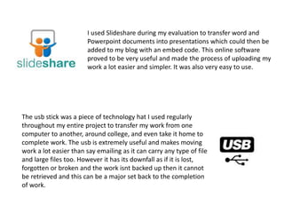 I used Slideshare during my evaluation to transfer word and
Powerpoint documents into presentations which could then be
added to my blog with an embed code. This online software
proved to be very useful and made the process of uploading my
work a lot easier and simpler. It was also very easy to use.
The usb stick was a piece of technology hat I used regularly
throughout my entire project to transfer my work from one
computer to another, around college, and even take it home to
complete work. The usb is extremely useful and makes moving
work a lot easier than say emailing as it can carry any type of file
and large files too. However it has its downfall as if it is lost,
forgotten or broken and the work isnt backed up then it cannot
be retrieved and this can be a major set back to the completion
of work.
 