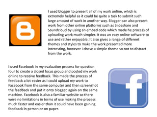 I used blogger to present all of my work online, which is
extremely helpful as it could be quite a task to submit such
large amount of work in another way. Blogger can also present
work from other online platforms such as Slideshare and
Soundcloud by using an embed code which made he process of
uploading work much simpler. It was an easy online software to
use and rather enjoyable. It also gives a range of different
themes and styles to make the work presented more
interesting, however I chose a simple theme so not to distract
from the work.
I used Facebook in my evaluation process for question
four to create a closed focus group and posted my work
online to receive feedback. This made the process of
feedback a lot easier as I could upload my work to
Facebook from the same computer and then screenshot
the feedback and put it onto blogger, again on the same
machine. Facebook is also a familiar website so there
were no limitations in terms of use making the process
much faster and easier than it could have been gaining
feedback in person or on paper.
 