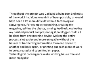 Throughout the project web 2 played a huge part and most
of the work I had done wouldn’t of been possible, or would
have been a lot more difficult without technological
convergence. For example researching, creating my
magazine, editing the photos, gaining feedback, evaluating
my finished product and presenting it on blogger could all
be done from one machine device. Making the entire
process a lot easier and more enjoyable without the
hassles of transferring information form one device to
another and back again, or printing out each piece of work
to be evaluated and submitted on paper.
Technological convergence make working hassle free and
more enjoyable.
 
