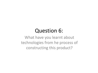 Question 6:
What have you learnt about
technologies from he process of
constructing this product?
 