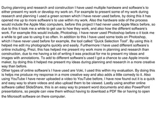 During planning and research and construction I have used multiple hardware and software’s to
either present my work or develop my work on. For example to present some of my work during
research and planning I used a green screen which I have never used before, by doing this it has
opened me up to more software’s to use within my work. Also the hardware side of the process
would include the Apple Mac computers, before this project I had never used Apple Macs before, so
due to this it took me a while to get use to how they work, and also how the different software’s
work. For example this would include, Photoshop. I have never used Photoshop before o it took me
a while to get use to using it so often. In addition to this I have used some tools on Photoshop,
which I have never used before for example, the tool called “Quick Selection Tool”. By using this it
helped me edit my photographs quickly and easily. Furthermore I have used different software’s
online including, Prezi, this has helped me present my work more in planning and research than
construction, due to me having a lot of writing it was practical for me to present my ideas and
images with annotations. To add to different software’s used I got a chance to use Apple imovie
maker, by doing this it helped me present my ideas during planning and research in a more creative
way than before.
Other types of online software’s I have used are Voki, I used this within my evaluation. By doing this
is helps me produce my response in a more creative way and also adds a little comedy to it. Also
using YouTube I have never uploaded a video to YouTube before, I have now found out it is a quick
and easy way to share videos and also upload them to be viewed. Lastly using another online
software called SlideShare, this is an easy way to present word documents and also PowerPoint
presentations, so people can view them without having to download a PDF file or having to open
the Microsoft software on there computer.
 