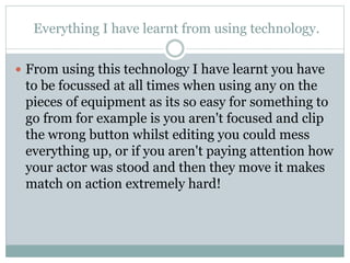 Everything I have learnt from using technology.
 From using this technology I have learnt you have
to be focussed at all times when using any on the
pieces of equipment as its so easy for something to
go from for example is you aren't focused and clip
the wrong button whilst editing you could mess
everything up, or if you aren't paying attention how
your actor was stood and then they move it makes
match on action extremely hard!
 
