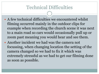 Technical Difficulties
 A few technical difficulties we encountered whilst
filming occurred mainly in the outdoor clips for
example when recording the church scene it was next
to a main road so cars would occasionally pull up or
zoom past meaning you would hear and see them.
 Another incident we had was the camera not
focussing, when changing location the setting of the
camera changed so we had to fix it which was
extremely stressful as we had to get our filming done
as soon as possible.
 