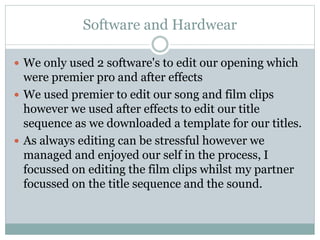 Software and Hardwear
 We only used 2 software's to edit our opening which
were premier pro and after effects
 We used premier to edit our song and film clips
however we used after effects to edit our title
sequence as we downloaded a template for our titles.
 As always editing can be stressful however we
managed and enjoyed our self in the process, I
focussed on editing the film clips whilst my partner
focussed on the title sequence and the sound.
 