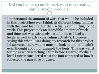 Did you realise so much work went into creating
similar media products?
 I understood the amount of work that would be included
in this project however I think its different being familiar
with the word load rather than actually committing to the
work. This project took an incredible amount of work
and time and was extremely hard for me as I had 4 a
levels as well as extra curriculum activity's. However
saying this when I was doing my research for this project
I discovered there was so much to look in to that I hadn't
even thought about for example the fonts. This was weird
for me as when watching a film before I started media a
level I never considered what the font connoted or how it
reflected the narrative or genre.
 
