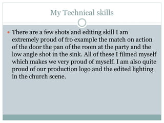 My Technical skills
 There are a few shots and editing skill I am
extremely proud of fro example the match on action
of the door the pan of the room at the party and the
low angle shot in the sink. All of these I filmed myself
which makes we very proud of myself. I am also quite
proud of our production logo and the edited lighting
in the church scene.
 