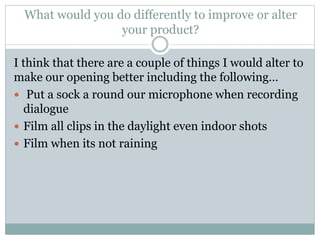 What would you do differently to improve or alter
your product?
I think that there are a couple of things I would alter to
make our opening better including the following…
 Put a sock a round our microphone when recording
dialogue
 Film all clips in the daylight even indoor shots
 Film when its not raining
 