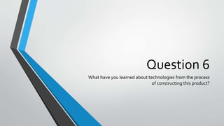 Question 6
What have you learned about technologies from the process
of constructing this product?
 
