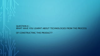 QUESTION 6 -
WHAT HAVE YOU LEARNT ABOUT TECHNOLOGIES FROM THE PROCESS
OF CONSTRUCTING THIS PRODUCT?
 