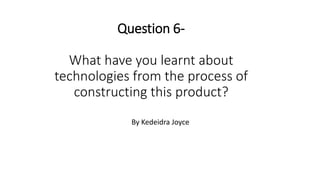 Question 6-
What have you learnt about
technologies from the process of
constructing this product?
By Kedeidra Joyce
 