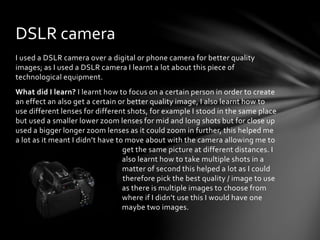 I used a DSLR camera over a digital or phone camera for better quality
images; as I used a DSLR camera I learnt a lot about this piece of
technological equipment.
What did I learn? I learnt how to focus on a certain person in order to create
an effect an also get a certain or better quality image, I also learnt how to
use different lenses for different shots, for example I stood in the same place
but used a smaller lower zoom lenses for mid and long shots but for close up
used a bigger longer zoom lenses as it could zoom in further, this helped me
a lot as it meant I didn’t have to move about with the camera allowing me to
g get the same picture at different distances. I
a also learnt how to take multiple shots in a
a matter of second this helped a lot as I could
t therefore pick the best quality / image to use
a as there is multiple images to choose from
w where if I didn’t use this I would have one
a maybe two images.
DSLR camera
 