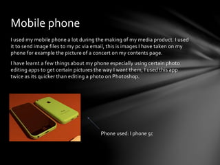 I used my mobile phone a lot during the making of my media product. I used
it to send image files to my pc via email, this is images I have taken on my
phone for example the picture of a concert on my contents page.
I have learnt a few things about my phone especially using certain photo
editing apps to get certain pictures the way I want them, I used this app
twice as its quicker than editing a photo on Photoshop.
Mobile phone
Phone used: I phone 5c
 