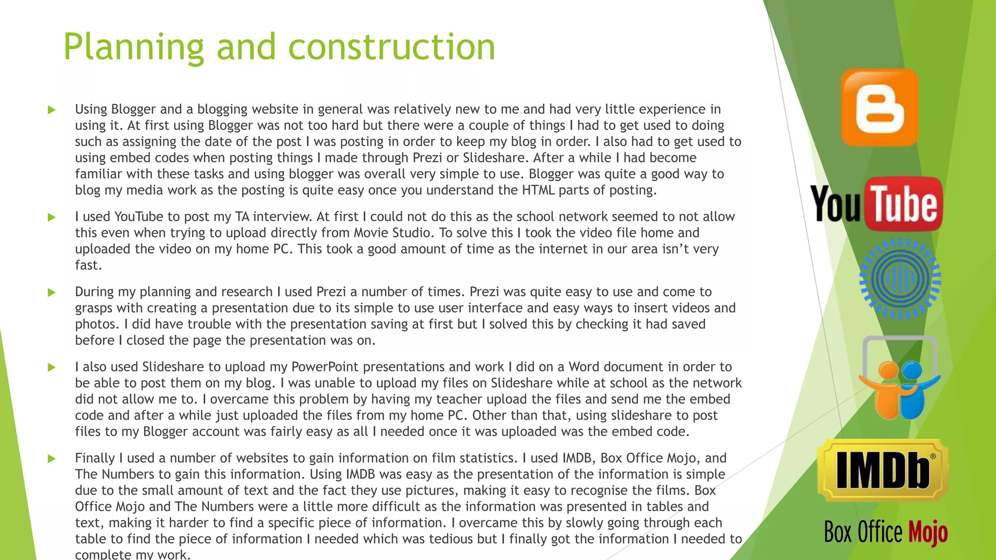  Using Blogger and a blogging website in general was relatively new to me and had very little experience in
using it. At first using Blogger was not too hard but there were a couple of things I had to get used to doing
such as assigning the date of the post I was posting in order to keep my blog in order. I also had to get used to
using embed codes when posting things I made through Prezi or Slideshare. After a while I had become
familiar with these tasks and using blogger was overall very simple to use. Blogger was quite a good way to
blog my media work as the posting is quite easy once you understand the HTML parts of posting.
 I used YouTube to post my TA interview. At first I could not do this as the school network seemed to not allow
this even when trying to upload directly from Movie Studio. To solve this I took the video file home and
uploaded the video on my home PC. This took a good amount of time as the internet in our area isn’t very
fast.
 During my planning and research I used Prezi a number of times. Prezi was quite easy to use and come to
grasps with creating a presentation due to its simple to use user interface and easy ways to insert videos and
photos. I did have trouble with the presentation saving at first but I solved this by checking it had saved
before I closed the page the presentation was on.
 I also used Slideshare to upload my PowerPoint presentations and work I did on a Word document in order to
be able to post them on my blog. I was unable to upload my files on Slideshare while at school as the network
did not allow me to. I overcame this problem by having my teacher upload the files and send me the embed
code and after a while just uploaded the files from my home PC. Other than that, using slideshare to post
files to my Blogger account was fairly easy as all I needed once it was uploaded was the embed code.
 Finally I used a number of websites to gain information on film statistics. I used IMDB, Box Office Mojo, and
The Numbers to gain this information. Using IMDB was easy as the presentation of the information is simple
due to the small amount of text and the fact they use pictures, making it easy to recognise the films. Box
Office Mojo and The Numbers were a little more difficult as the information was presented in tables and
text, making it harder to find a specific piece of information. I overcame this by slowly going through each
table to find the piece of information I needed which was tedious but I finally got the information I needed to
complete my work.
Planning and construction
 