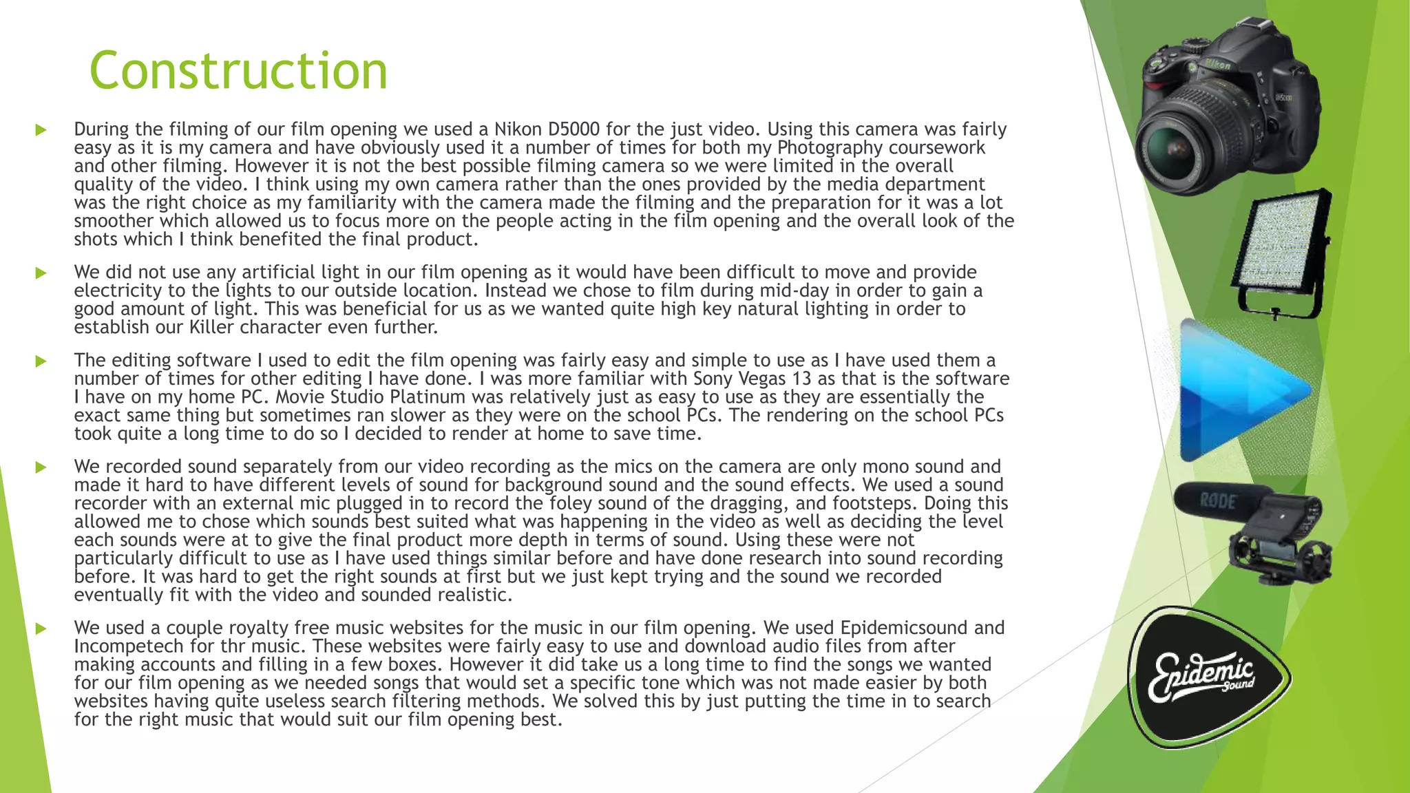 Construction
 During the filming of our film opening we used a Nikon D5000 for the just video. Using this camera was fairly
easy as it is my camera and have obviously used it a number of times for both my Photography coursework
and other filming. However it is not the best possible filming camera so we were limited in the overall
quality of the video. I think using my own camera rather than the ones provided by the media department
was the right choice as my familiarity with the camera made the filming and the preparation for it was a lot
smoother which allowed us to focus more on the people acting in the film opening and the overall look of the
shots which I think benefited the final product.
 We did not use any artificial light in our film opening as it would have been difficult to move and provide
electricity to the lights to our outside location. Instead we chose to film during mid-day in order to gain a
good amount of light. This was beneficial for us as we wanted quite high key natural lighting in order to
establish our Killer character even further.
 The editing software I used to edit the film opening was fairly easy and simple to use as I have used them a
number of times for other editing I have done. I was more familiar with Sony Vegas 13 as that is the software
I have on my home PC. Movie Studio Platinum was relatively just as easy to use as they are essentially the
exact same thing but sometimes ran slower as they were on the school PCs. The rendering on the school PCs
took quite a long time to do so I decided to render at home to save time.
 We recorded sound separately from our video recording as the mics on the camera are only mono sound and
made it hard to have different levels of sound for background sound and the sound effects. We used a sound
recorder with an external mic plugged in to record the foley sound of the dragging, and footsteps. Doing this
allowed me to chose which sounds best suited what was happening in the video as well as deciding the level
each sounds were at to give the final product more depth in terms of sound. Using these were not
particularly difficult to use as I have used things similar before and have done research into sound recording
before. It was hard to get the right sounds at first but we just kept trying and the sound we recorded
eventually fit with the video and sounded realistic.
 We used a couple royalty free music websites for the music in our film opening. We used Epidemicsound and
Incompetech for thr music. These websites were fairly easy to use and download audio files from after
making accounts and filling in a few boxes. However it did take us a long time to find the songs we wanted
for our film opening as we needed songs that would set a specific tone which was not made easier by both
websites having quite useless search filtering methods. We solved this by just putting the time in to search
for the right music that would suit our film opening best.
 