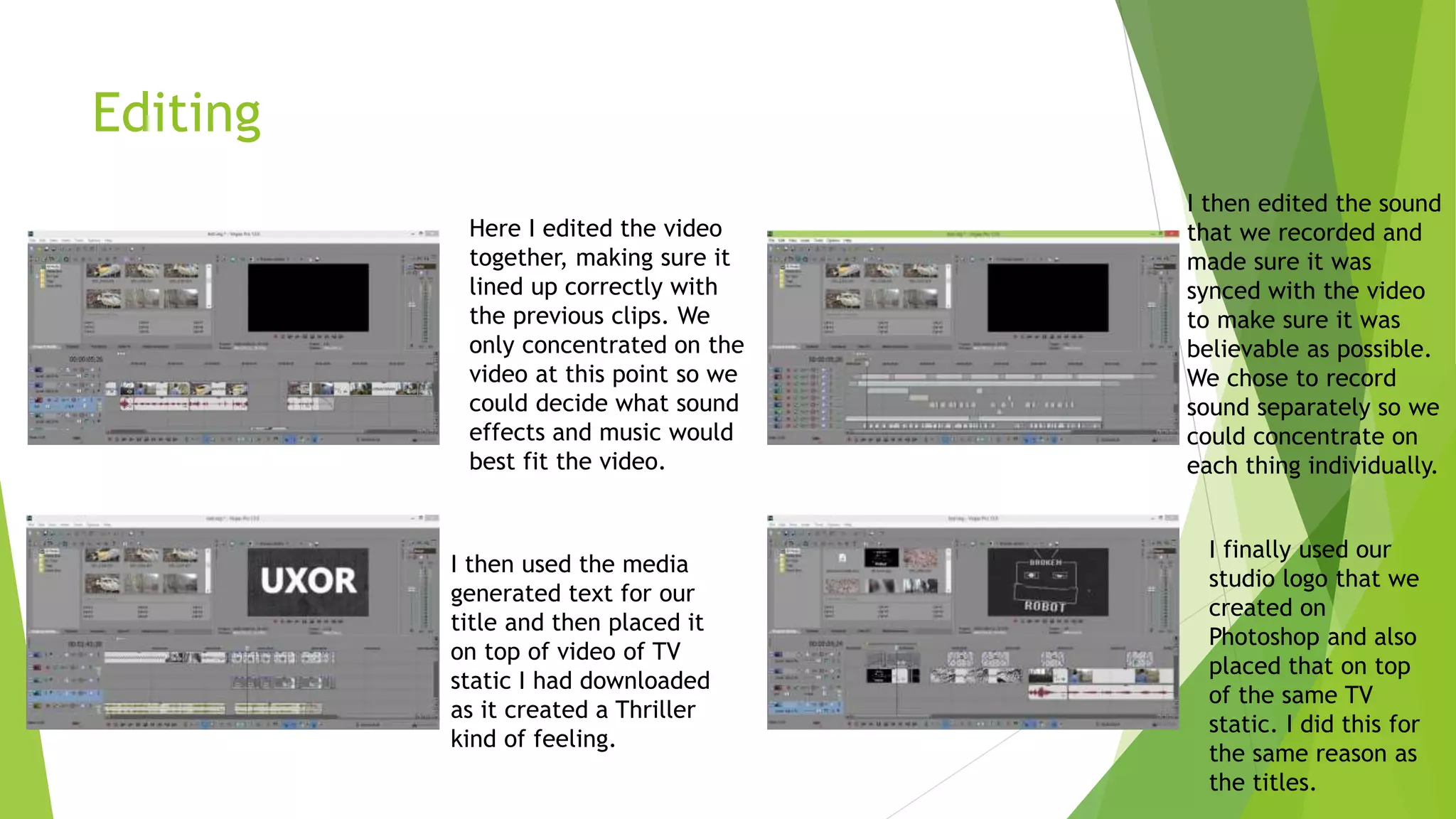 Editing
Here I edited the video
together, making sure it
lined up correctly with
the previous clips. We
only concentrated on the
video at this point so we
could decide what sound
effects and music would
best fit the video.
I then edited the sound
that we recorded and
made sure it was
synced with the video
to make sure it was
believable as possible.
We chose to record
sound separately so we
could concentrate on
each thing individually.
I then used the media
generated text for our
title and then placed it
on top of video of TV
static I had downloaded
as it created a Thriller
kind of feeling.
I finally used our
studio logo that we
created on
Photoshop and also
placed that on top
of the same TV
static. I did this for
the same reason as
the titles.
 