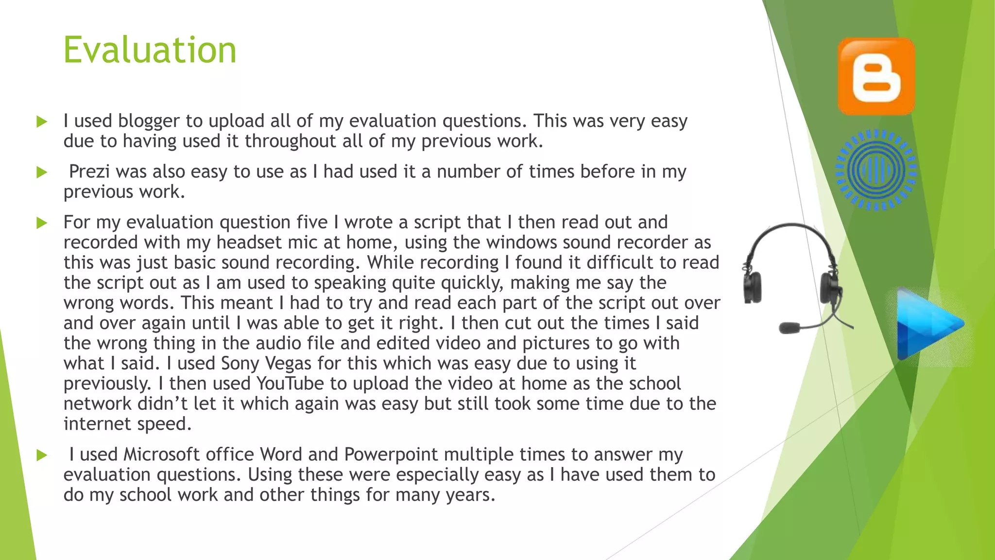 Evaluation
 I used blogger to upload all of my evaluation questions. This was very easy
due to having used it throughout all of my previous work.
 Prezi was also easy to use as I had used it a number of times before in my
previous work.
 For my evaluation question five I wrote a script that I then read out and
recorded with my headset mic at home, using the windows sound recorder as
this was just basic sound recording. While recording I found it difficult to read
the script out as I am used to speaking quite quickly, making me say the
wrong words. This meant I had to try and read each part of the script out over
and over again until I was able to get it right. I then cut out the times I said
the wrong thing in the audio file and edited video and pictures to go with
what I said. I used Sony Vegas for this which was easy due to using it
previously. I then used YouTube to upload the video at home as the school
network didn’t let it which again was easy but still took some time due to the
internet speed.
 I used Microsoft office Word and Powerpoint multiple times to answer my
evaluation questions. Using these were especially easy as I have used them to
do my school work and other things for many years.
 