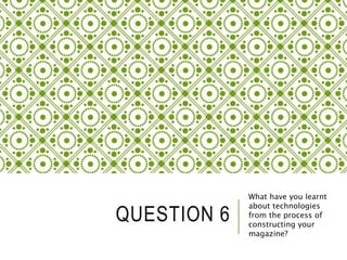 QUESTION 6
What have you learnt
about technologies
from the process of
constructing your
magazine?
 