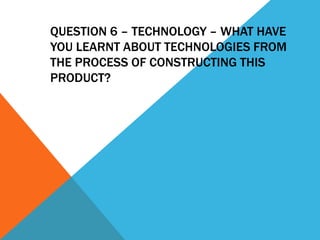 QUESTION 6 – TECHNOLOGY – WHAT HAVE
YOU LEARNT ABOUT TECHNOLOGIES FROM
THE PROCESS OF CONSTRUCTING THIS
PRODUCT?
 