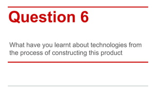 Question 6
What have you learnt about technologies from
the process of constructing this product
 