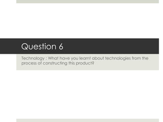 Question 6
Technology : What have you learnt about technologies from the
process of constructing this product?
 