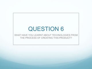 QUESTION 6
WHAT HAVE YOU LEARNT ABOUT TECHNOLOGIES FROM
THE PROCESS OF CREATING THIS PRODUCT?
 