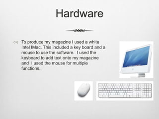 Hardware
 To produce my magazine I used a white
Intel IMac. This included a key board and a
mouse to use the software. I used the
keyboard to add text onto my magazine
and I used the mouse for multiple
functions.
 