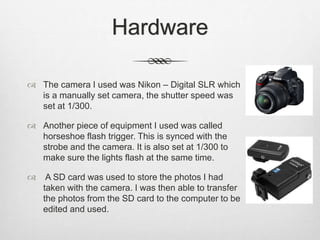 Hardware
 The camera I used was Nikon – Digital SLR which
is a manually set camera, the shutter speed was
set at 1/300.
 Another piece of equipment I used was called
horseshoe flash trigger. This is synced with the
strobe and the camera. It is also set at 1/300 to
make sure the lights flash at the same time.
 A SD card was used to store the photos I had
taken with the camera. I was then able to transfer
the photos from the SD card to the computer to be
edited and used.
 