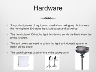 Hardware
 3 important pieces of equipment used when taking my photos were
the hemisphere 300-stobe light, soft boxes and backdrop.
 The hemisphere 300-stobe light this device sends the flash when the
photo is taken.
 The soft boxes are used to soften the light so it doesn't appear to
harsh on the photo.
 The backdrop was used for the white background.
 