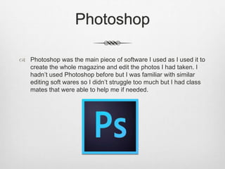 Photoshop
 Photoshop was the main piece of software I used as I used it to
create the whole magazine and edit the photos I had taken. I
hadn’t used Photoshop before but I was familiar with similar
editing soft wares so I didn’t struggle too much but I had class
mates that were able to help me if needed.
 