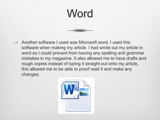 Word
 Another software I used was Microsoft word. I used this
software when making my article. I had wrote out my article in
word so I could prevent from having any spelling and grammar
mistakes in my magazine. It also allowed me to have drafts and
rough copies instead of typing it straight out onto my article,
this allowed me to be able to proof read it and make any
changes.
 