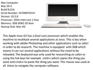 Mac Computer
Mac OS X
Build 9L31A
Serial Number: CK70907SVUY
Version: 10.5.8
Processor: 2GHx Intel core 2 Duo
Memory: 3GB DDR2 SD Ram
Startup Disk: Mac HD
This Apple Imac G5 has a Duel core processor which enables the
machine to multitask several applications at once. This is key when
working with adobe Photoshop and other applications such as safari
in order to do research. The machine is equipped with 3GB which
means it can run several applications without the need to be
reloaded. The keyboard was only used for researching on safari or
using the hot keys for example cmd+c which copies the thing you
want and cmd+v to paste the thing you want. The mouse was used at
all times to navigate the computer software.
 