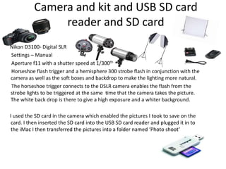 Camera and kit and USB SD card
reader and SD card
Nikon D3100- Digital SLR
Settings – Manual
Aperture f11 with a shutter speed at 1/300th
Horseshoe flash trigger and a hemisphere 300 strobe flash in conjunction with the
camera as well as the soft boxes and backdrop to make the lighting more natural.
The horseshoe trigger connects to the DSLR camera enables the flash from the
strobe lights to be triggered at the same time that the camera takes the picture.
The white back drop is there to give a high exposure and a whiter background.
I used the SD card in the camera which enabled the pictures I took to save on the
card. I then inserted the SD card into the USB SD card reader and plugged it in to
the iMac I then transferred the pictures into a folder named ‘Photo shoot’
 