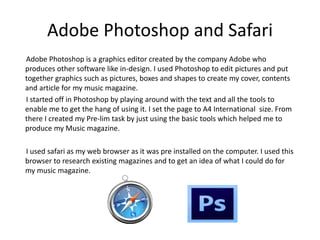 Adobe Photoshop and Safari
Adobe Photoshop is a graphics editor created by the company Adobe who
produces other software like in-design. I used Photoshop to edit pictures and put
together graphics such as pictures, boxes and shapes to create my cover, contents
and article for my music magazine.
I started off in Photoshop by playing around with the text and all the tools to
enable me to get the hang of using it. I set the page to A4 International size. From
there I created my Pre-lim task by just using the basic tools which helped me to
produce my Music magazine.
I used safari as my web browser as it was pre installed on the computer. I used this
browser to research existing magazines and to get an idea of what I could do for
my music magazine.
 