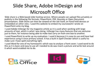 Slide Share, Adobe InDesign and
Microsoft Office
Slide share is a Web based slide hosting service. Where people can upload files privately or
publicly in the following file formats: PowerPoint, PDF, Keynote or Open Document
presentations. Slide Share can then be viewed on the site itself, on hand held devices or
embedded on other sites. I used this website to embed my coursework I wrote on
PowerPoint onto my blog.
I used Adobe InDesign for my magazine article as it is used when working with large
amounts of text, which is what I was doing. InDesign has many features that are exclusive
just to them, for instance being able to make text carry on from one box to another.
I used PowerPoint to write up my evaluation. I used it because it is easy to use and have had
experience using it since primary school. It has a built in Spell Checker which is useful to
make sure I have spelt everything right.
I used Word for one of my homework's which was to analyse a front cover. I used word to do
this as it is basic and easy to use all I needed to do was insert a picture and write text around
it which word enabled me to do.
 