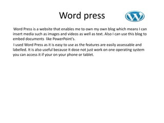 Word press
Word Press is a website that enables me to own my own blog which means I can
insert media such as images and videos as well as text. Also I can use this blog to
embed documents like PowerPoint's.
I used Word Press as it is easy to use as the features are easily assessable and
labelled. It is also useful because it dose not just work on one operating system
you can access it if your on your phone or tablet.
 