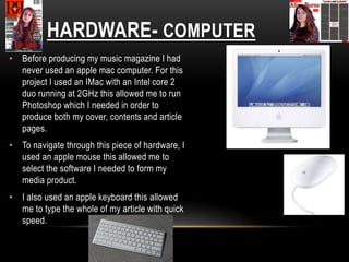 HARDWARE- COMPUTER
• Before producing my music magazine I had
never used an apple mac computer. For this
project I used an IMac with an Intel core 2
duo running at 2GHz this allowed me to run
Photoshop which I needed in order to
produce both my cover, contents and article
pages.
• To navigate through this piece of hardware, I
used an apple mouse this allowed me to
select the software I needed to form my
media product.
• I also used an apple keyboard this allowed
me to type the whole of my article with quick
speed.
 