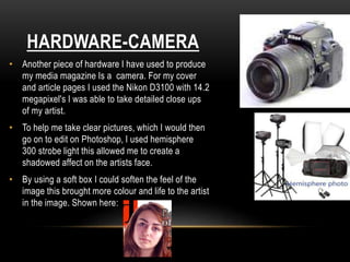 HARDWARE-CAMERA
• Another piece of hardware I have used to produce
my media magazine Is a camera. For my cover
and article pages I used the Nikon D3100 with 14.2
megapixel's I was able to take detailed close ups
of my artist.
• To help me take clear pictures, which I would then
go on to edit on Photoshop, I used hemisphere
300 strobe light this allowed me to create a
shadowed affect on the artists face.
• By using a soft box I could soften the feel of the
image this brought more colour and life to the artist
in the image. Shown here:
 