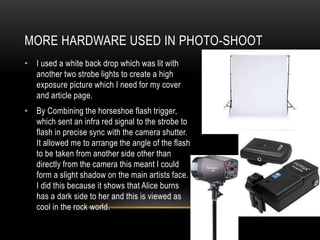 MORE HARDWARE USED IN PHOTO-SHOOT
• I used a white back drop which was lit with
another two strobe lights to create a high
exposure picture which I need for my cover
and article page.
• By Combining the horseshoe flash trigger,
which sent an infra red signal to the strobe to
flash in precise sync with the camera shutter.
It allowed me to arrange the angle of the flash
to be taken from another side other than
directly from the camera this meant I could
form a slight shadow on the main artists face.
I did this because it shows that Alice burns
has a dark side to her and this is viewed as
cool in the rock world.
 