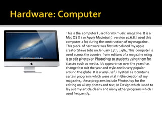 This is the computer I used for my music magazine. It is a
Mac OS X ( or Apple Macintosh) version 10.6.8. I used this
computer a lot during the construction of my magazine.
This piece of hardware was first introduced my apple
creator Steve Jobs on January 24th, 1984.This computer is
used across the country from editors of a magazine using
it to edit photos on Photoshop to students using them for
classes such as media. It’s appearance over the years has
changed to suit the year and style and is very popular
around the globe. It is a very useful system as it contains
certain programs which were vital in the creation of my
magazine, these programs include Photoshop for the
editing on all my photos and text, In Design which I used to
lay out my article clearly and many other programs which I
used frequently.
 