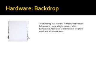 The Backdrop. It is lit with a further two strobes on
full power to create a high exposure, white
background. Adds focus to the model of the photo
which also adds more focus.
 