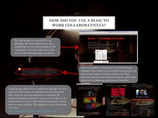 HOW DID YOU USE A BLOG TO
WORK COLLABORATIVELY?
We used blogger to record all of our
planning. We were assigned tasks that
contributed to our understanding of the
conventions of horror. This was useful
as we could effectively plan our shoots.
After we posted our blog posts we would then get
feedback from fellow group members and teachers on
how we can improve and how well we did. This
allowed to develop and improve our posts which then
improved our planning and ultimately our film.
Using blogger allowed us to easily look through our own
and each other's posts and allowed us to look and take
ideas from the opening sequences we analysed. We
analysed opening sequences to give us a good idea of the
conventions of horror. This included typography, colour,
mise-en-scene and plot. This helped us meet conventions
of horror.
http://twgsbmedia15asgroup8.blogspot.co.uk/
 