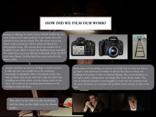 HOW DID WE FILM OUR WORK?
During our filming, we used a Canon DSLR (500D). We also
used a tripod, track and camframe to get steady shots. We
carried out four shoots overall. The first shoot was in our
friend Andy’s warehouse. This is where we filmed the
interrogation scene. The second shoot was carried out at
Freddie’s house, which is where the flashback scene occurred.
The third shoot was in an alleyway in Rusthall, where the POV
shots were filmed. And the final shot was at school in the
drama studio.
Some issues we had during our shoots was firstly that we were not able to
go back to the warehouse in which we did the first shoot as there was
building work going on after we finished filming. The caused problems as
we had to make a compromise and finally film in the drama studio. This
was an awkward situation as we struggled to make the two locations look
the same. However, we overcame this problem and it turned out fine in the
end.
Another problem we had was finding a suitable location
to film the shots we couldn’t do at the workshop.
Eventually we decided to film in the drama studio. The
only problem that arouse with this is that the wall in the
workshop was white where as in the drama studio is was
black. We could not do anything about however so we
decided to keep the shots.
The shot on the left is in the workshop
and the shot on the right is in the drama
studio.
 