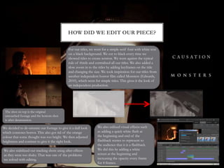 HOW DID WE EDIT OUR PIECE?
We decided to de-saturate our footage to give it a dull look
which connotes horror. This also got rid of the orange
colour that some thought was too bright. We then adjusted
brightness and contrast to give it the right look.
The shot on top is the original
untouched footage and the bottom shot
is after desaturation.
We also stabilized our tracking shots using after effects
as they were too shaky. That was one of the problems
we solved with editing.
For our titles, we went for a simple serif font with white text
on a black background. We cut to black every time we
showed titles to create tension. We went against the typical
rule of thirds and centralised all our titles. We also added a
slow zoom in to the titles by adding keyframes on the title
and changing the size. We took inspiration for our titles from
another independent horror film called Monsters (Edwards,
2010), which went for simple titles. This gives it the look of
an independent production.
We also utilized visual effects such
as adding a quick white flash at
the beginning and end of the
flashback scenes to represent to
the audience that it is a flashback.
We did this by adding a white
screen at the beginning and
increasing the opacity every frame
for 4 frames.
 