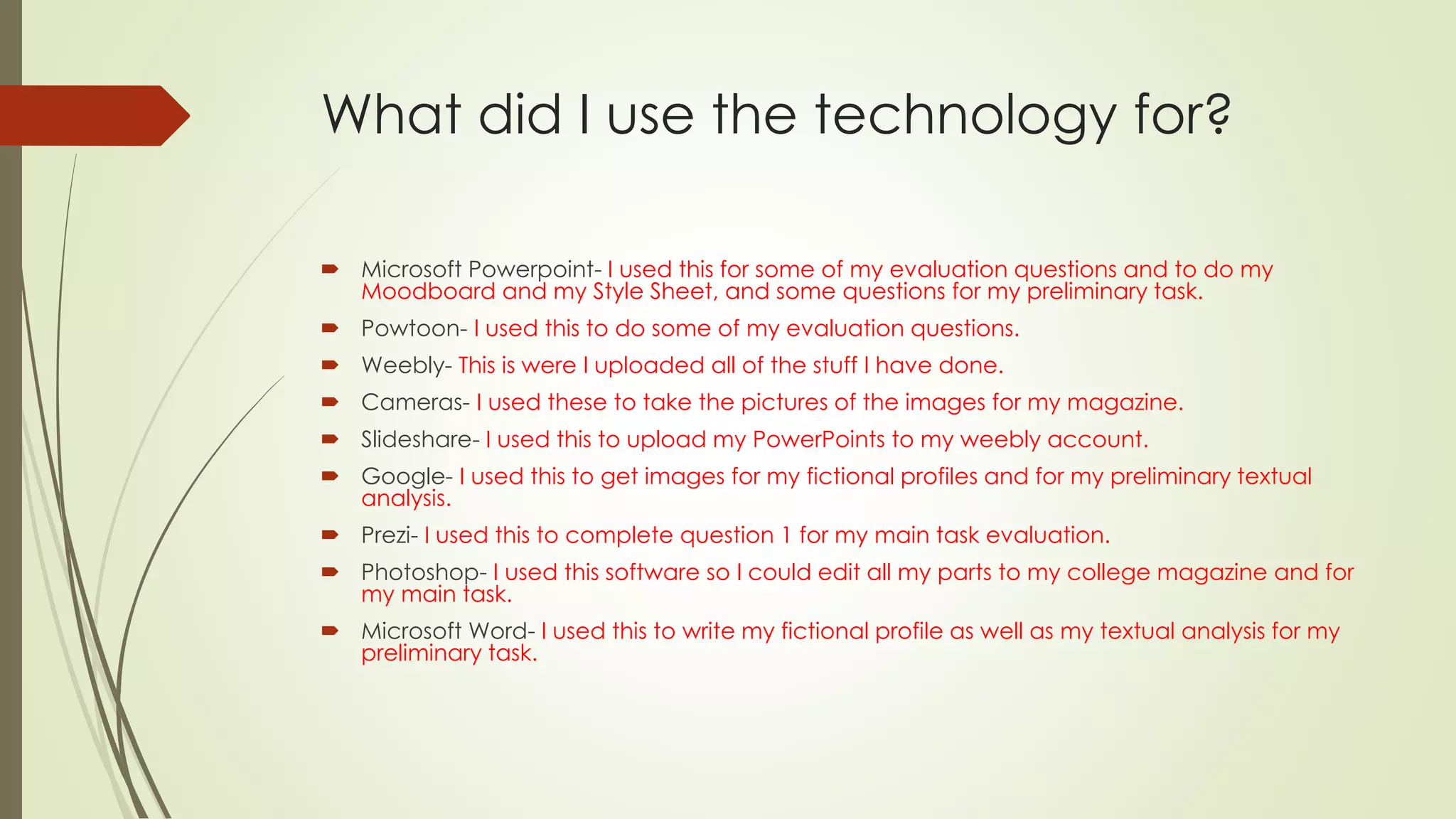 What did I use the technology for?
 Microsoft Powerpoint- I used this for some of my evaluation questions and to do my
Moodboard and my Style Sheet, and some questions for my preliminary task.
 Powtoon- I used this to do some of my evaluation questions.
 Weebly- This is were I uploaded all of the stuff I have done.
 Cameras- I used these to take the pictures of the images for my magazine.
 Slideshare- I used this to upload my PowerPoints to my weebly account.
 Google- I used this to get images for my fictional profiles and for my preliminary textual
analysis.
 Prezi- I used this to complete question 1 for my main task evaluation.
 Photoshop- I used this software so I could edit all my parts to my college magazine and for
my main task.
 Microsoft Word- I used this to write my fictional profile as well as my textual analysis for my
preliminary task.
 