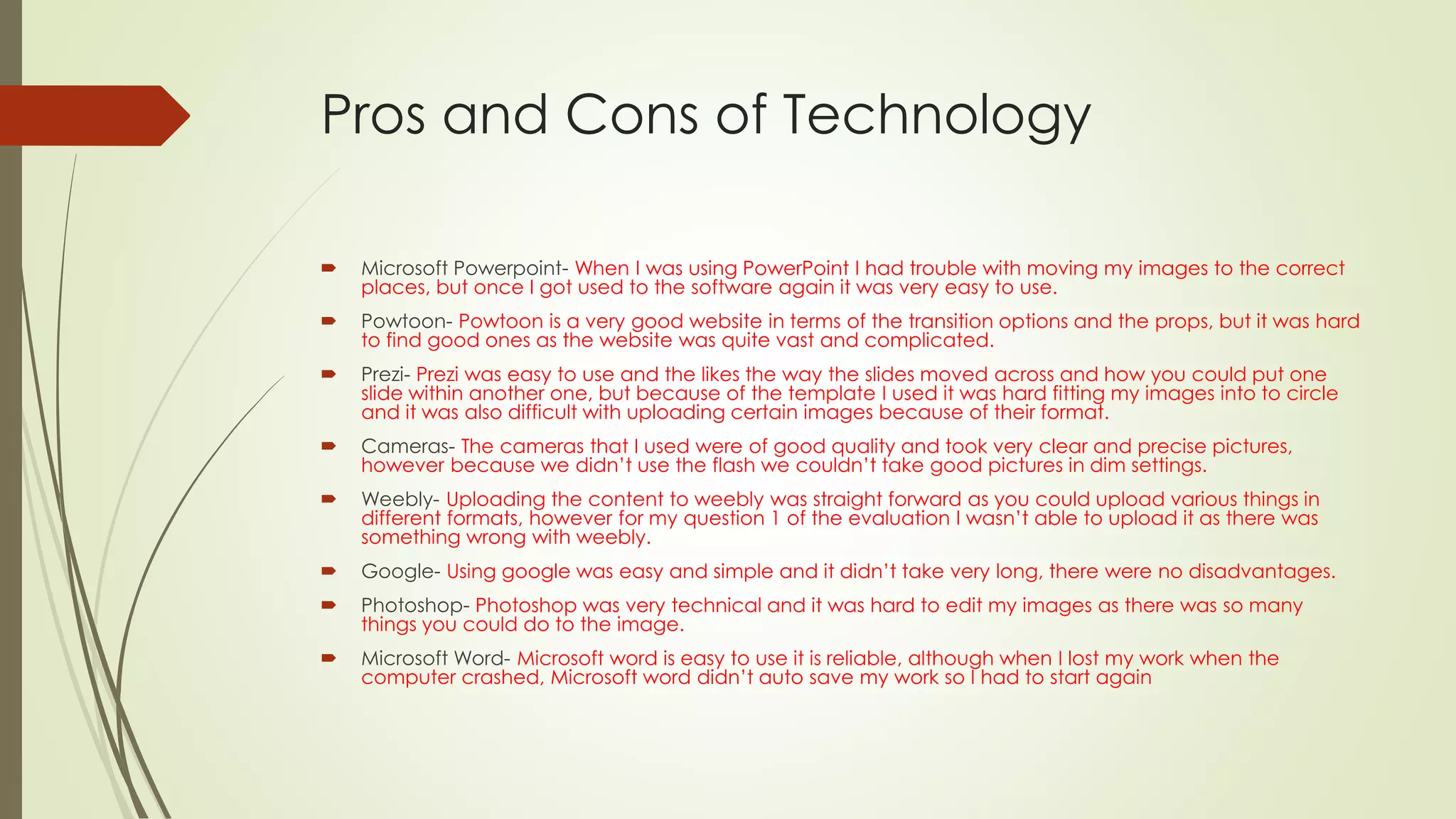 Pros and Cons of Technology
 Microsoft Powerpoint- When I was using PowerPoint I had trouble with moving my images to the correct
places, but once I got used to the software again it was very easy to use.
 Powtoon- Powtoon is a very good website in terms of the transition options and the props, but it was hard
to find good ones as the website was quite vast and complicated.
 Prezi- Prezi was easy to use and the likes the way the slides moved across and how you could put one
slide within another one, but because of the template I used it was hard fitting my images into to circle
and it was also difficult with uploading certain images because of their format.
 Cameras- The cameras that I used were of good quality and took very clear and precise pictures,
however because we didn’t use the flash we couldn’t take good pictures in dim settings.
 Weebly- Uploading the content to weebly was straight forward as you could upload various things in
different formats, however for my question 1 of the evaluation I wasn’t able to upload it as there was
something wrong with weebly.
 Google- Using google was easy and simple and it didn’t take very long, there were no disadvantages.
 Photoshop- Photoshop was very technical and it was hard to edit my images as there was so many
things you could do to the image.
 Microsoft Word- Microsoft word is easy to use it is reliable, although when I lost my work when the
computer crashed, Microsoft word didn’t auto save my work so I had to start again
 