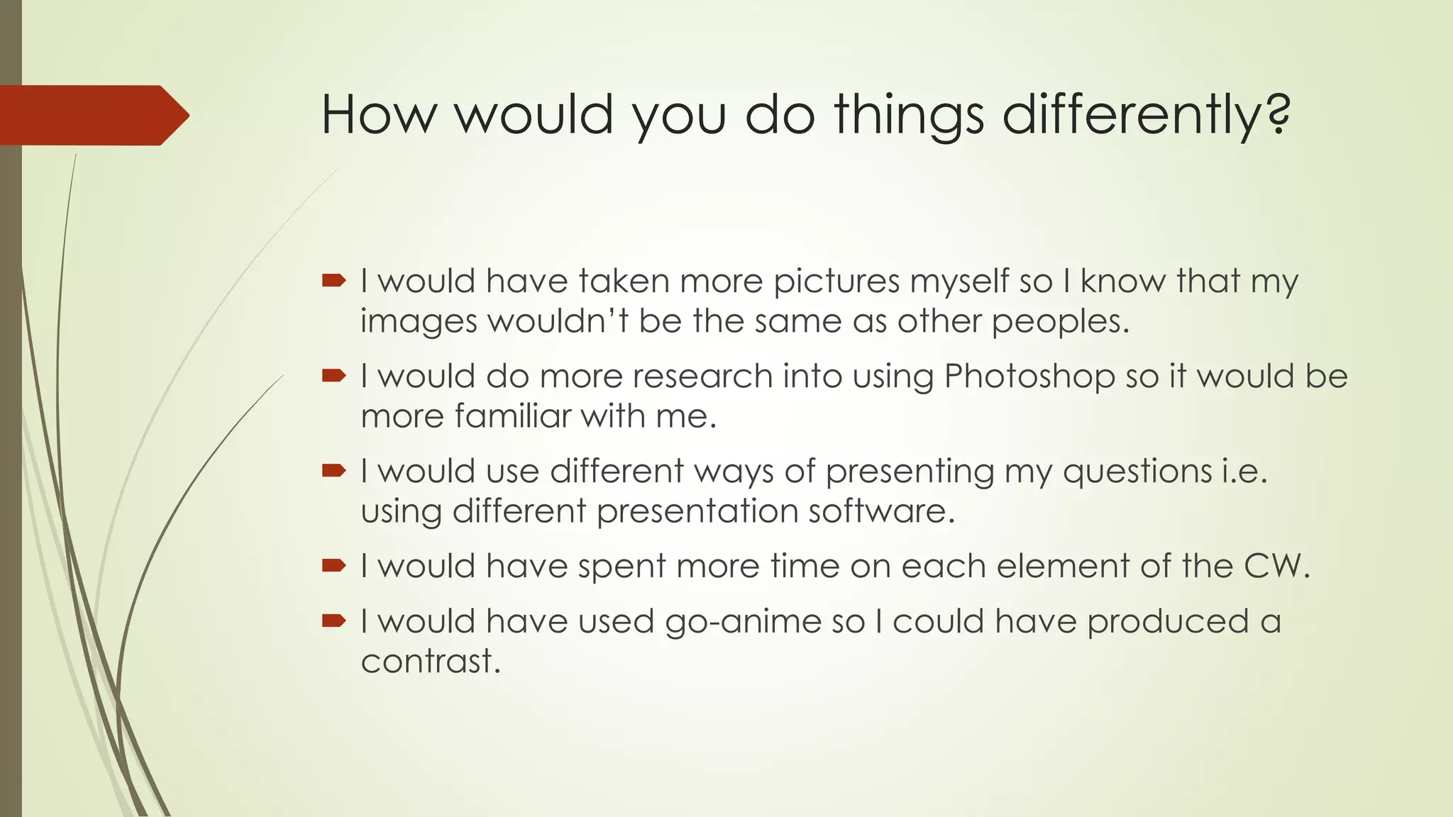 How would you do things differently?
 I would have taken more pictures myself so I know that my
images wouldn’t be the same as other peoples.
 I would do more research into using Photoshop so it would be
more familiar with me.
 I would use different ways of presenting my questions i.e.
using different presentation software.
 I would have spent more time on each element of the CW.
 I would have used go-anime so I could have produced a
contrast.
 