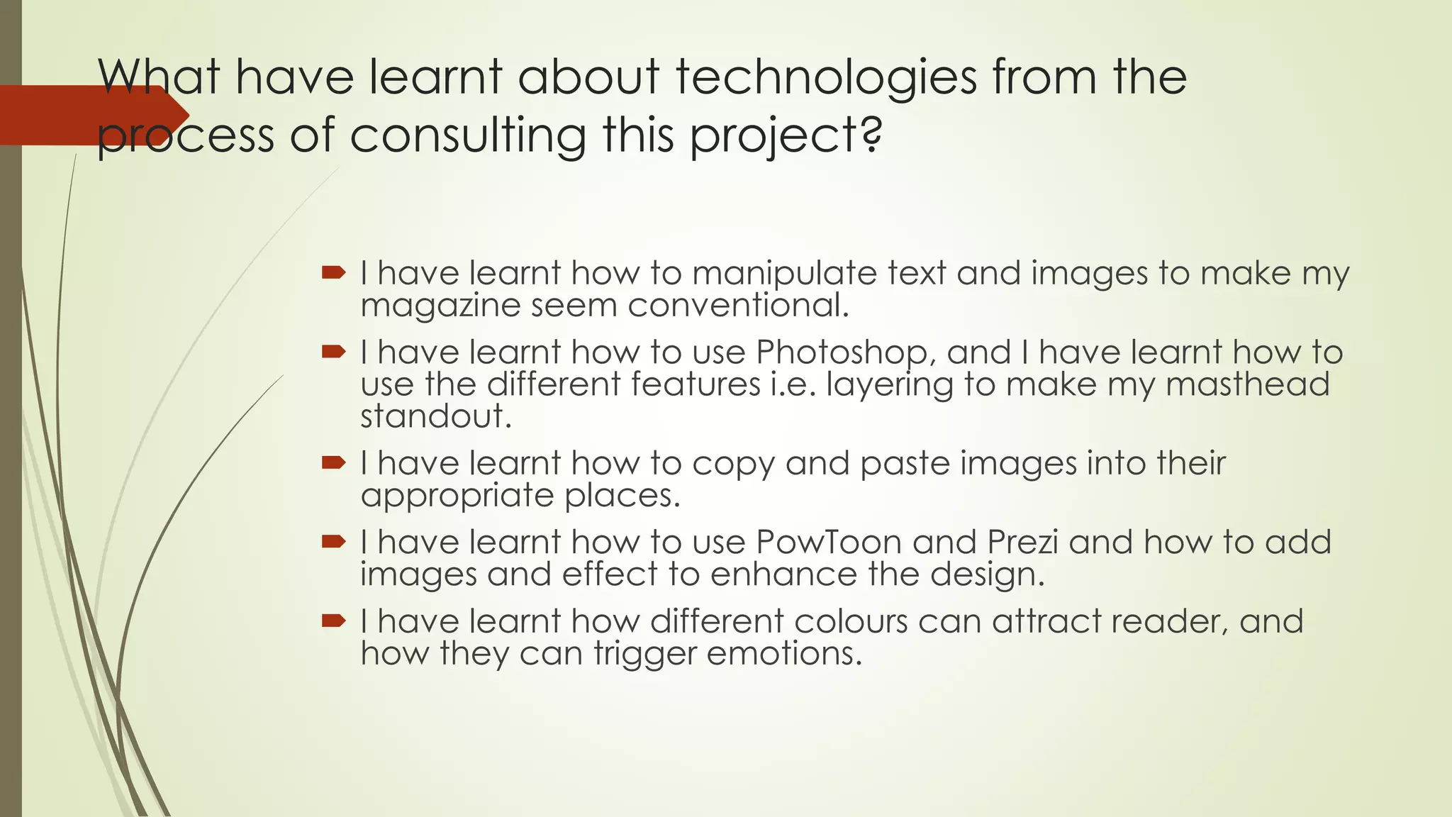 What have learnt about technologies from the
process of consulting this project?
 I have learnt how to manipulate text and images to make my
magazine seem conventional.
 I have learnt how to use Photoshop, and I have learnt how to
use the different features i.e. layering to make my masthead
standout.
 I have learnt how to copy and paste images into their
appropriate places.
 I have learnt how to use PowToon and Prezi and how to add
images and effect to enhance the design.
 I have learnt how different colours can attract reader, and
how they can trigger emotions.
 