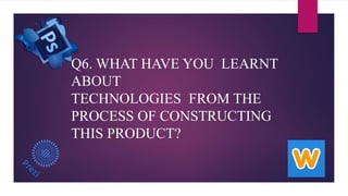 Q6. WHAT HAVE YOU LEARNT
ABOUT
TECHNOLOGIES FROM THE
PROCESS OF CONSTRUCTING
THIS PRODUCT?
 