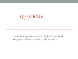 QUESTION6
What have you learnt about technologies from
the process of constructing this product?
 